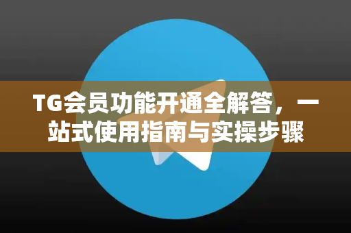 TG会员功能开通全解答，一站式使用指南与实操步骤