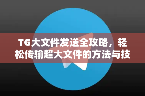 TG大文件发送全攻略，轻松传输超大文件的方法与技巧