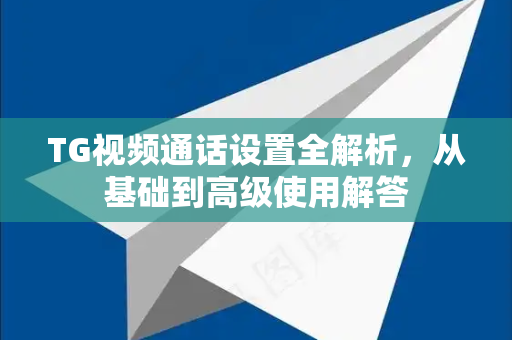 TG视频通话设置全解析，从基础到高级使用解答