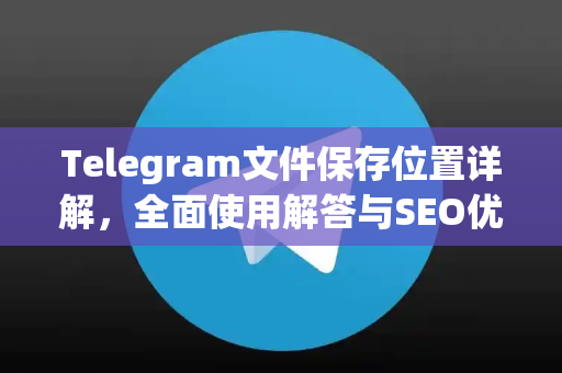 Telegram文件保存位置详解，全面使用解答与SEO优化指南