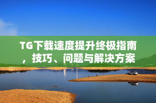 TG下载速度提升终极指南，技巧、问题与解决方案