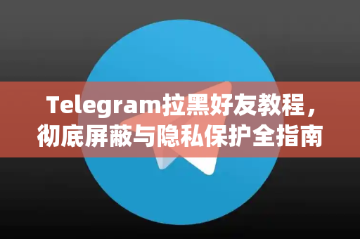 Telegram拉黑好友教程，彻底屏蔽与隐私保护全指南