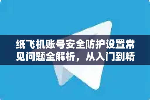 纸飞机账号安全防护设置常见问题全解析，从入门到精通-第1张图片-纸飞机官网下载 - 安全加密的即时通讯软件 | 纸飞机官方应用