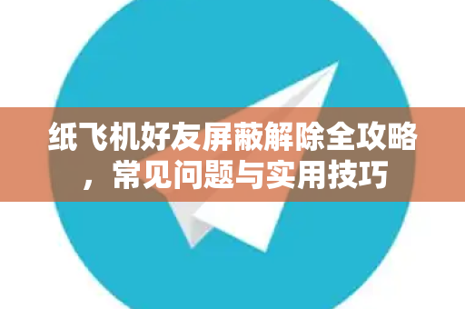 纸飞机好友屏蔽解除全攻略，常见问题与实用技巧