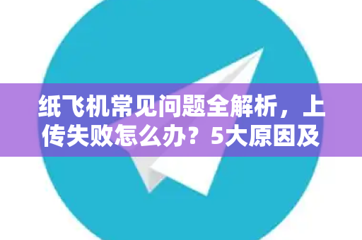 纸飞机常见问题全解析，上传失败怎么办？5大原因及终极解决方案