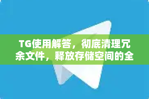 TG使用解答，彻底清理冗余文件，释放存储空间的全指南
