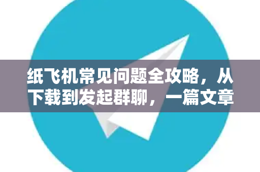 纸飞机常见问题全攻略，从下载到发起群聊，一篇文章搞定