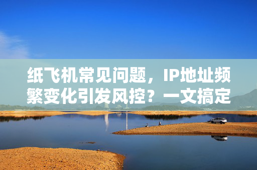 纸飞机常见问题，IP地址频繁变化引发风控？一文搞定所有疑惑与解决方案
