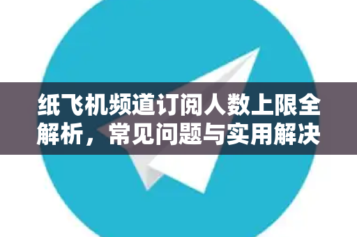 纸飞机频道订阅人数上限全解析，常见问题与实用解决方案