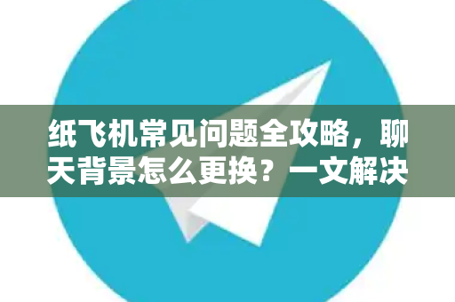纸飞机常见问题全攻略，聊天背景怎么更换？一文解决所有困惑