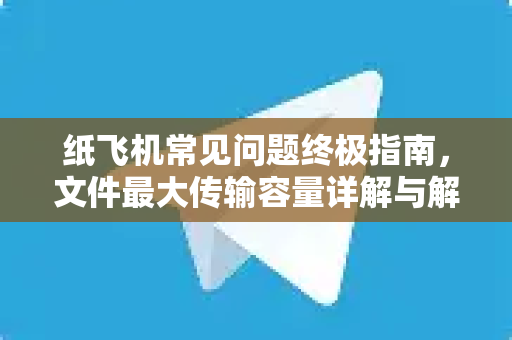 纸飞机常见问题终极指南，文件最大传输容量详解与解决方案