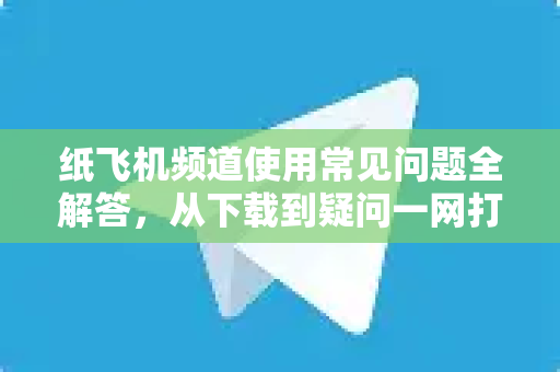 纸飞机频道使用常见问题全解答，从下载到疑问一网打尽