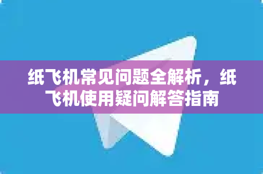 纸飞机常见问题全解析，纸飞机使用疑问解答指南